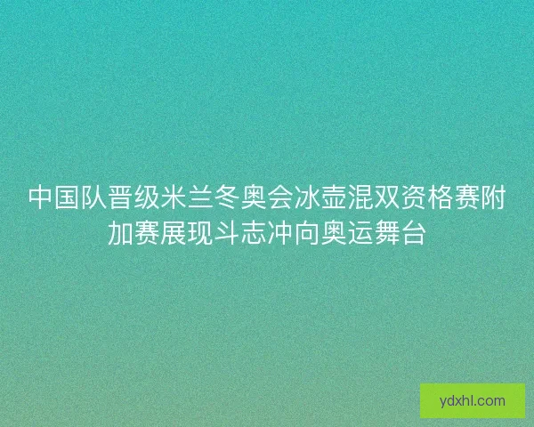 中国队晋级米兰冬奥会冰壶混双资格赛附加赛展现斗志冲向奥运舞台 中国队晋级米兰冬奥会冰壶混双资格赛附加赛展现斗志冲向奥运舞台