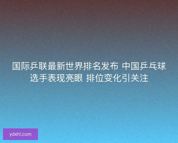 国际乒联最新世界排名发布 中国乒乓球选手表现亮眼 排位变化引关注