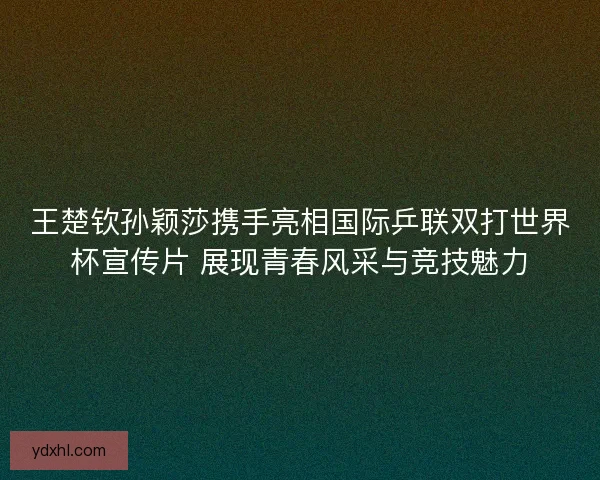 王楚钦孙颖莎携手亮相国际乒联双打世界杯宣传片 展现青春风采与竞技魅力 王楚钦孙颖莎携手亮相国际乒联双打世界杯宣传片 展现青春风采与竞技魅力