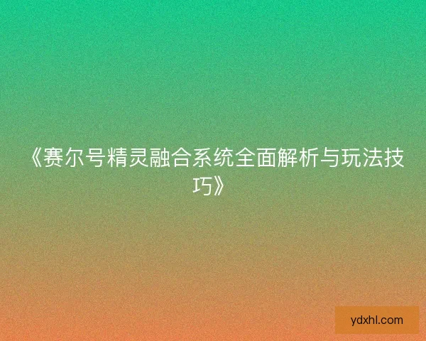 《赛尔号精灵融合系统全面解析与玩法技巧》