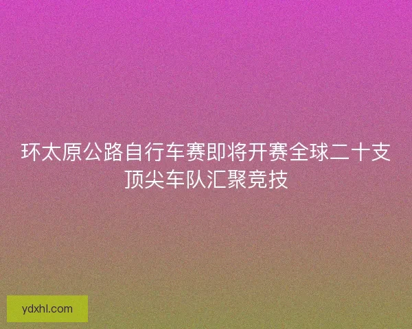 环太原公路自行车赛即将开赛全球二十支顶尖车队汇聚竞技