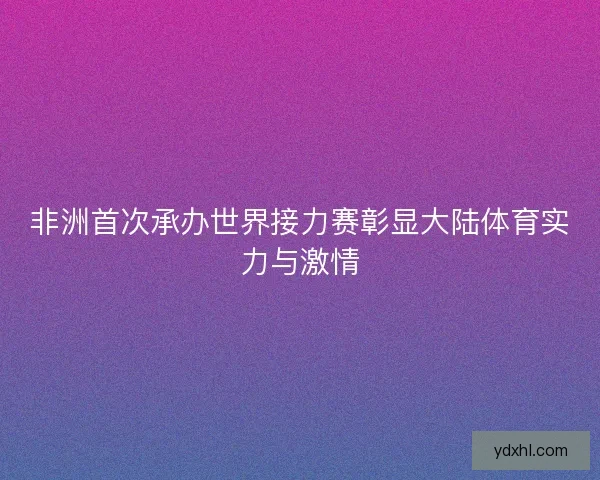 非洲首次承办世界接力赛彰显大陆体育实力与激情