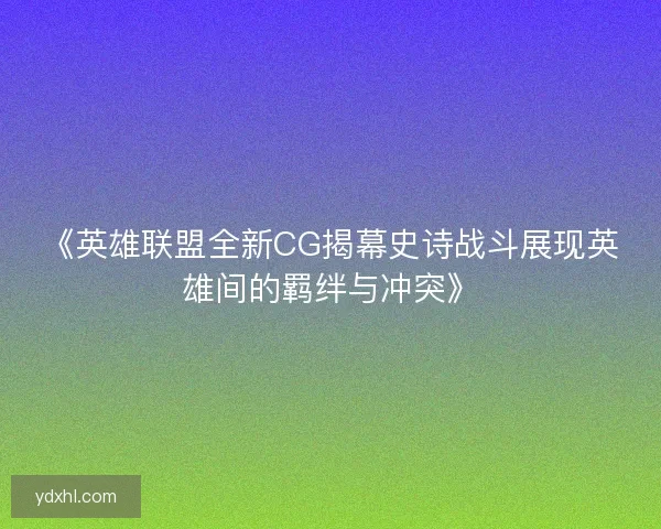 《英雄联盟全新CG揭幕史诗战斗展现英雄间的羁绊与冲突》