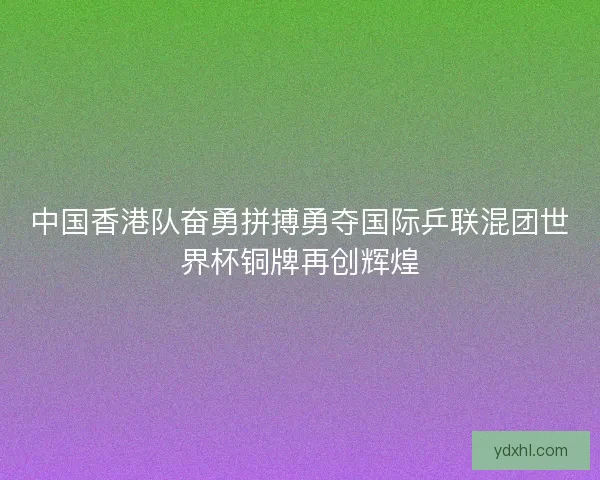 中国香港队奋勇拼搏勇夺国际乒联混团世界杯铜牌再创辉煌