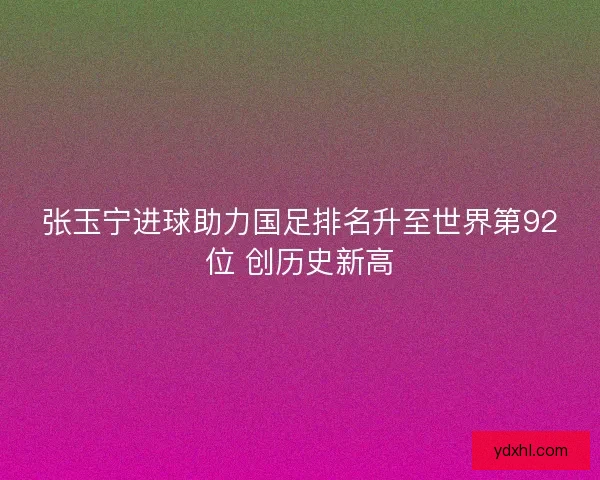 张玉宁进球助力国足排名升至世界第92位 创历史新高