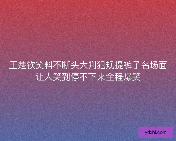 王楚钦笑料不断头大判犯规提裤子名场面让人笑到停不下来全程爆笑