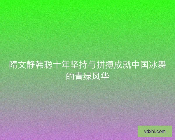 隋文静韩聪十年坚持与拼搏成就中国冰舞的青绿风华