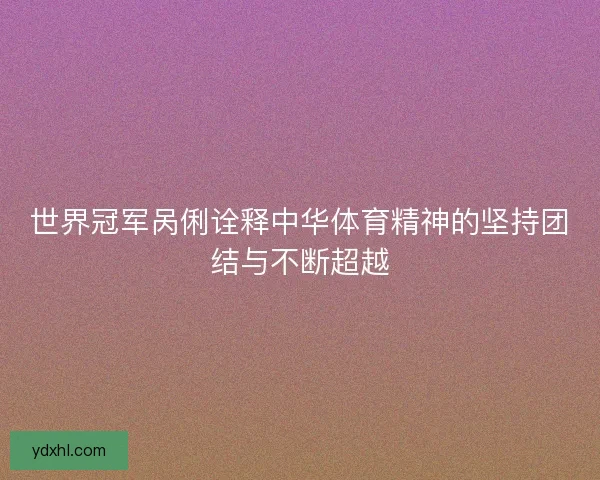 世界冠军呙俐诠释中华体育精神的坚持团结与不断超越