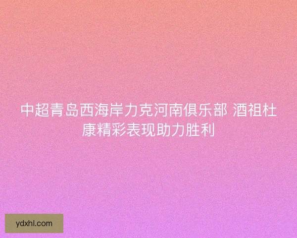 中超青岛西海岸力克河南俱乐部 酒祖杜康精彩表现助力胜利
