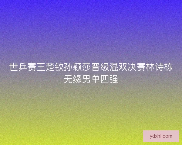 世乒赛王楚钦孙颖莎晋级混双决赛林诗栋无缘男单四强 世乒赛王楚钦孙颖莎晋级混双决赛林诗栋无缘男单四强