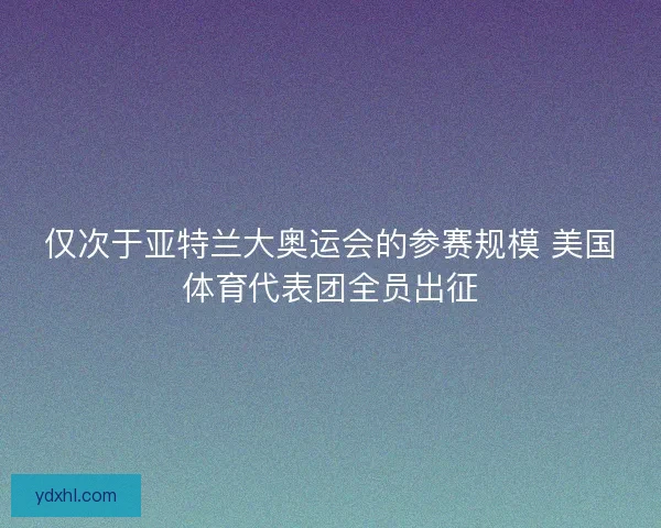 仅次于亚特兰大奥运会的参赛规模 美国体育代表团全员出征 仅次于亚特兰大奥运会的参赛规模 美国体育代表团全员出征